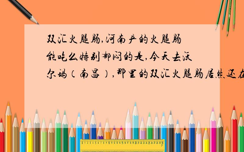 双汇火腿肠,河南产的火腿肠 能吃么特别郁闷的是,今天去沃尔玛（南昌）,那里的双汇火腿肠居然还在以超低价促销,我一走过去居然热情的促销员走过来给我讲解,我想知道的就是现在的双汇