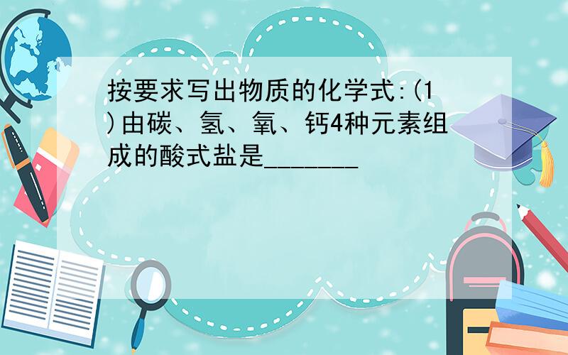 按要求写出物质的化学式:(1)由碳、氢、氧、钙4种元素组成的酸式盐是_______