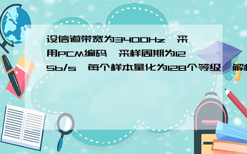 设信道带宽为3400Hz,采用PCM编码,采样周期为125b/s,每个样本量化为128个等级,解析：采样周期为125b/s所以为8000Hz,即,f=1/T=1/0.000125=8000HZ,125是怎样转换成0.000125的.1/0.000125怎样得到的Hz