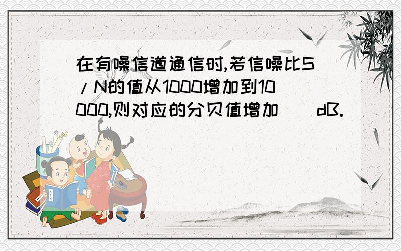 在有噪信道通信时,若信噪比S/N的值从1000增加到10000,则对应的分贝值增加（）dB.