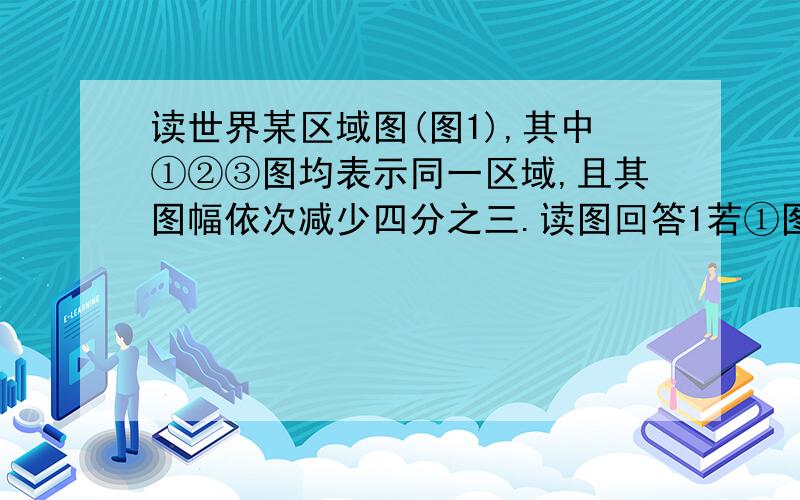 读世界某区域图(图1),其中①②③图均表示同一区域,且其图幅依次减少四分之三.读图回答1若①图比例尺为1∶N,则②图、③图的比例尺依次为：   A．2∶N　 3∶N    B．1∶2N  1∶3N C．2∶N   4∶N