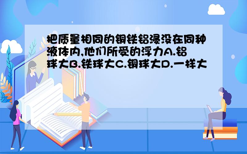 把质量相同的铜铁铝浸没在同种液体内,他们所受的浮力A.铝球大B.铁球大C.铜球大D.一样大