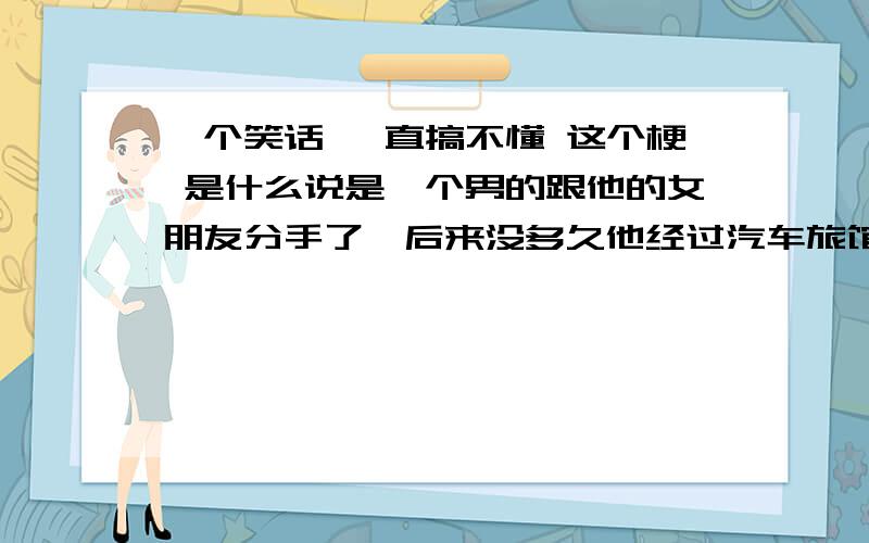 一个笑话 一直搞不懂 这个梗 是什么说是一个男的跟他的女朋友分手了,后来没多久他经过汽车旅馆看见他女朋友才和他分手没多久就和一个男的从汽车旅馆里走了出来,心里很不开心,他就走