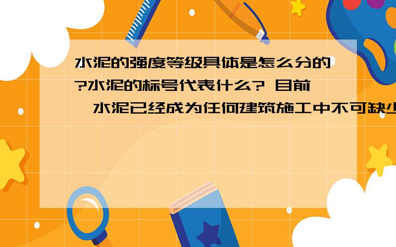 水泥的强度等级具体是怎么分的?水泥的标号代表什么? 目前,水泥已经成为任何建筑施工中不可缺少的主要材料.仔细看一看水泥的包装袋上都写着：400、500、600等的号码,不要小看这些数字,它