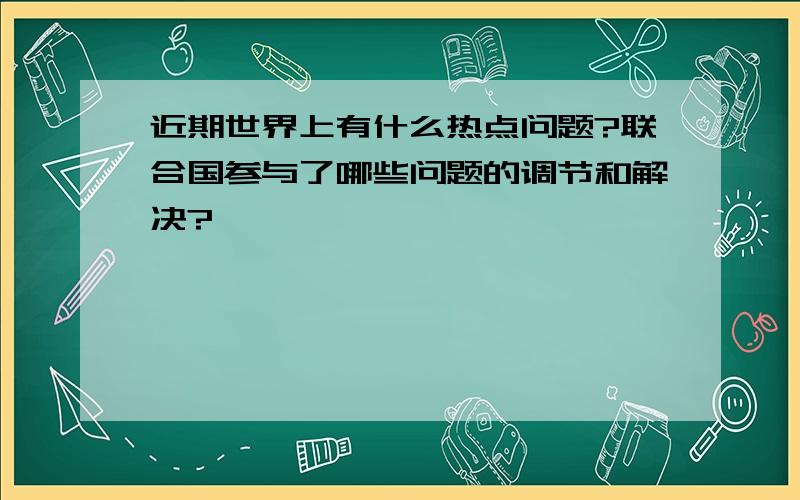 近期世界上有什么热点问题?联合国参与了哪些问题的调节和解决?