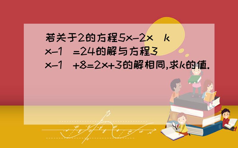 若关于2的方程5x-2x（kx-1)=24的解与方程3(x-1)+8=2x+3的解相同,求k的值.