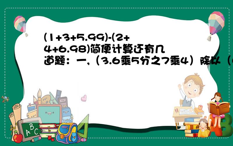 (1+3+5.99)-(2+4+6.98)简便计算还有几道题：一,（3.6乘5分之7乘4）除以（0.35乘1.8乘2分之一）二,（9又7分之二+7又9分之二）除以（7分之5+9分之5）