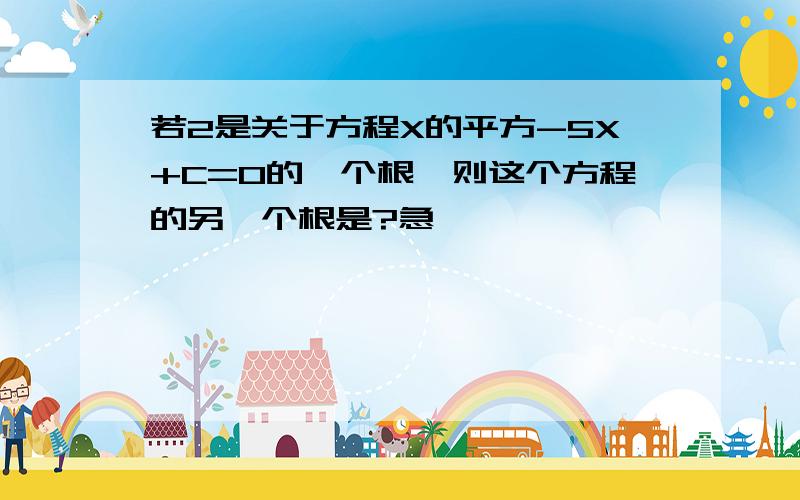 若2是关于方程X的平方-5X+C=0的一个根,则这个方程的另一个根是?急