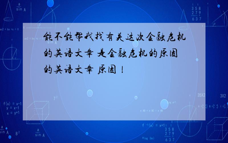 能不能帮我找有关这次金融危机的英语文章 是金融危机的原因的英语文章 原因！