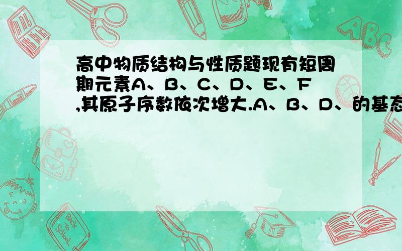 高中物质结构与性质题现有短周期元素A、B、C、D、E、F,其原子序数依次增大.A、B、D、的基态原子电子的排布中未成对电子数均与其周期数相等,且B得基态原子核外3个能级上的电子数相等,E在