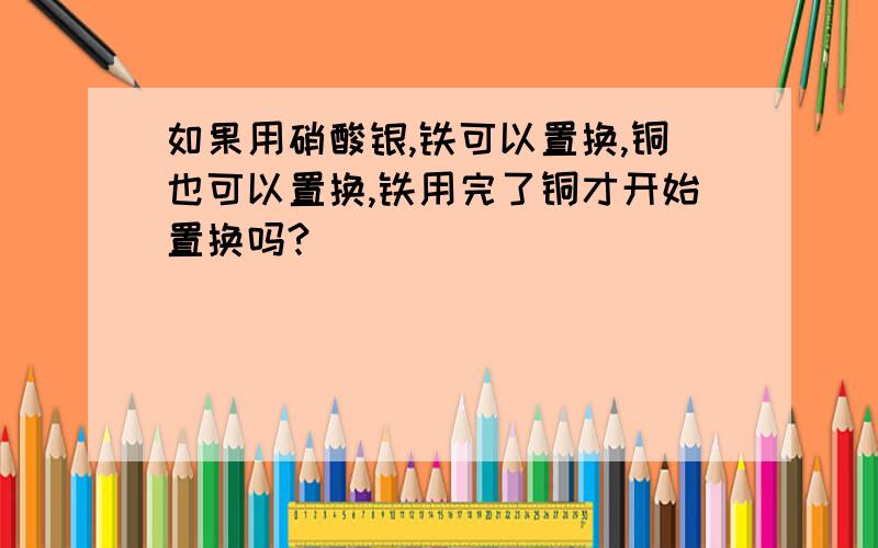 如果用硝酸银,铁可以置换,铜也可以置换,铁用完了铜才开始置换吗?