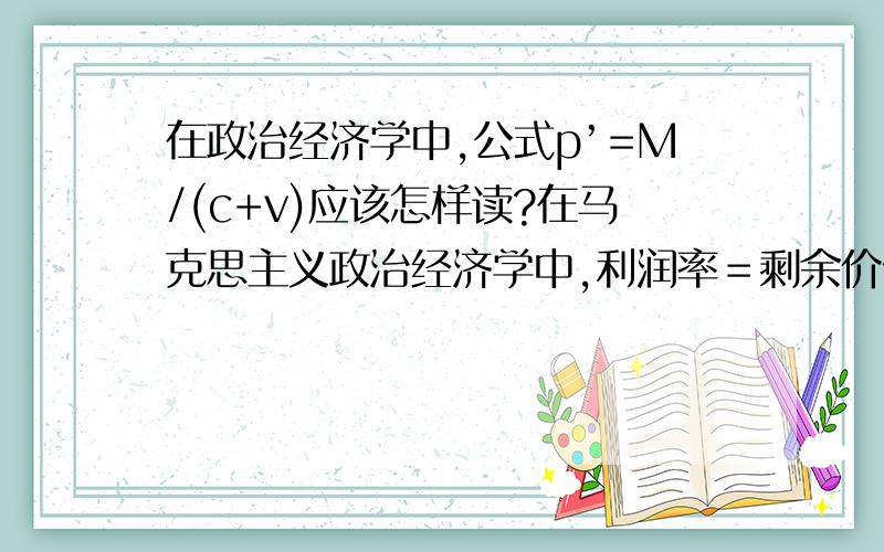 在政治经济学中,公式p’=M/(c+v)应该怎样读?在马克思主义政治经济学中,利润率＝剩余价值/预付总资本,公式则表示为p’=M/(c+v),我知道每英文所代表的含义,但不知道具体的读法.请求好心人赐