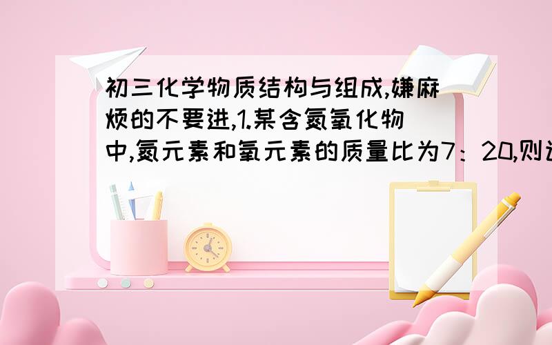 初三化学物质结构与组成,嫌麻烦的不要进,1.某含氮氧化物中,氮元素和氧元素的质量比为7：20,则该氧化物的化学式为 （ ）A.N2O B.NO2 C.N2O5 D.NO2.磷酸二氢钙Ca（H2PO4）2可用做化肥,从化学式上判