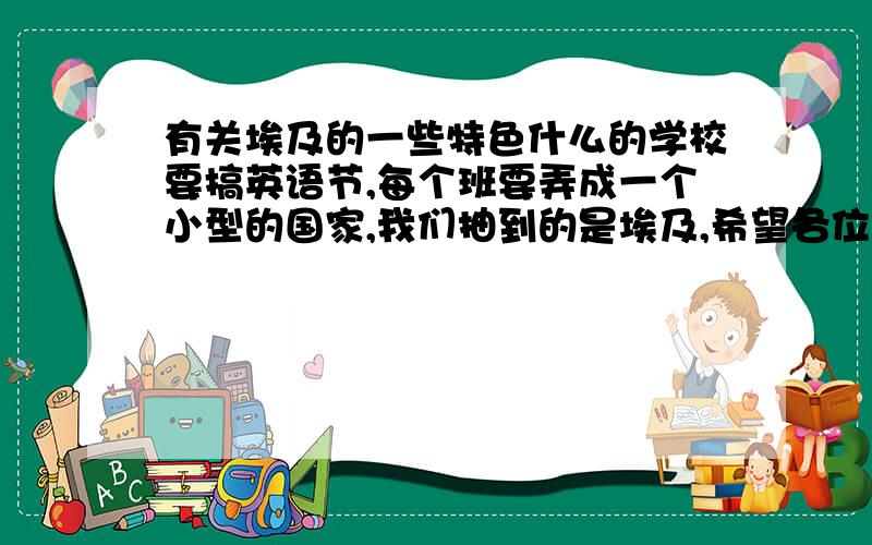 有关埃及的一些特色什么的学校要搞英语节,每个班要弄成一个小型的国家,我们抽到的是埃及,希望各位可以给我一些…有关埃及的民族风格,衣服风格,特别的建筑,特别的习俗之类的东西,不要