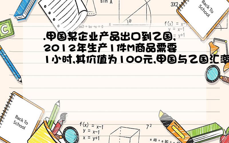 .甲国某企业产品出口到乙国,2012年生产1件M商品需要1小时,其价值为100元,甲国与乙国汇率为1:5.2013年,该企业生产该商品的劳动生产率提高了20%,在1小时中创造的价值总量为96元,甲国与乙国汇率