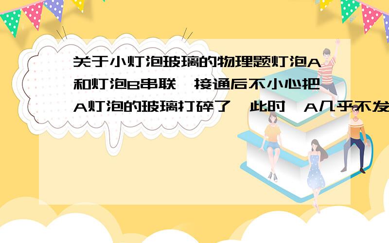 关于小灯泡玻璃的物理题灯泡A和灯泡B串联,接通后不小心把A灯泡的玻璃打碎了,此时,A几乎不发光,B不仅没灭反而更亮.玻璃碎了以后,A仍有电流通过,灯丝却几乎不发光,那么玻璃外壳究竟起什