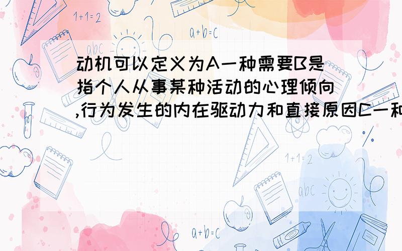 动机可以定义为A一种需要B是指个人从事某种活动的心理倾向,行为发生的内在驱动力和直接原因C一种目标D做事的动力