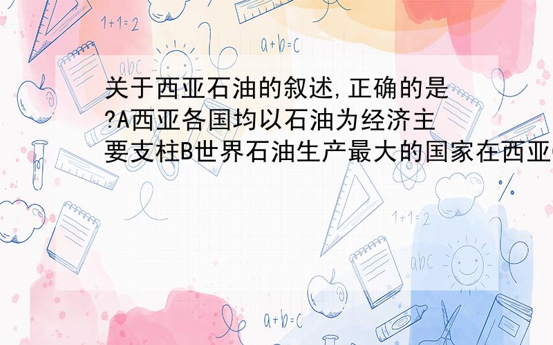 关于西亚石油的叙述,正确的是?A西亚各国均以石油为经济主要支柱B世界石油生产最大的国家在西亚C西亚是日本最重要的石油供应地区D波斯湾沿岸的石油均由油船运出霍尔木兹海峡