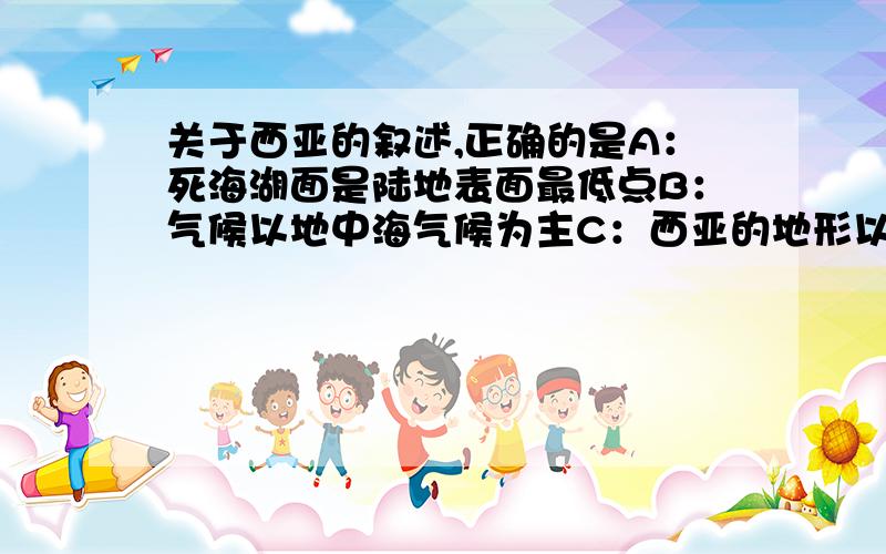 关于西亚的叙述,正确的是A：死海湖面是陆地表面最低点B：气候以地中海气候为主C：西亚的地形以平原为主