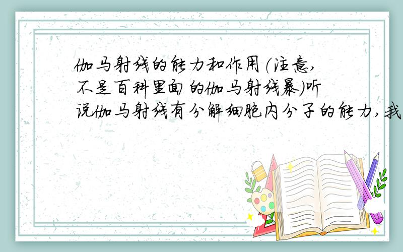 伽马射线的能力和作用（注意,不是百科里面的伽马射线暴）听说伽马射线有分解细胞内分子的能力,我还想知道伽马射线的其他能力和作用?注意,我查阅过百度百科里面的伽马射线解释,但它