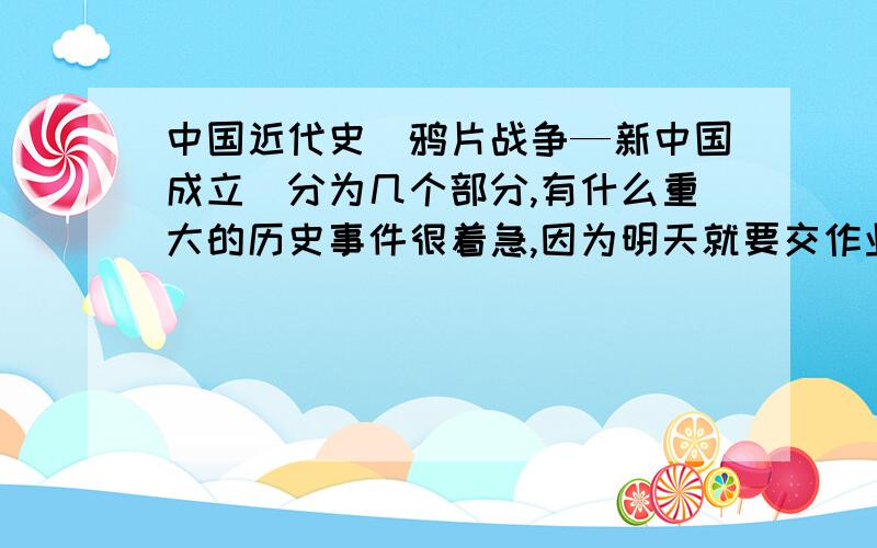 中国近代史（鸦片战争—新中国成立）分为几个部分,有什么重大的历史事件很着急,因为明天就要交作业了,