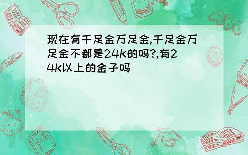 现在有千足金万足金,千足金万足金不都是24K的吗?,有24K以上的金子吗