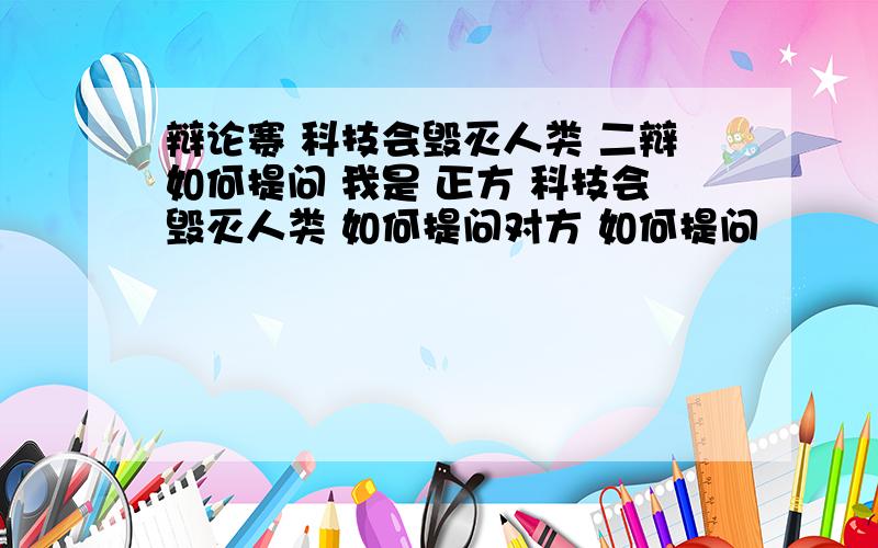 辩论赛 科技会毁灭人类 二辩如何提问 我是 正方 科技会毁灭人类 如何提问对方 如何提问