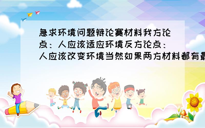 急求环境问题辩论赛材料我方论点：人应该适应环境反方论点：人应该改变环境当然如果两方材料都有最好,没有的话给点我方的材料吧.