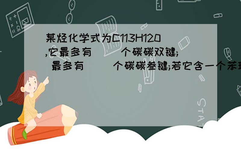 某烃化学式为C113H120,它最多有( )个碳碳双键; 最多有( )个碳碳叁键;若它含一个苯环,侧链上 最多有( )个碳