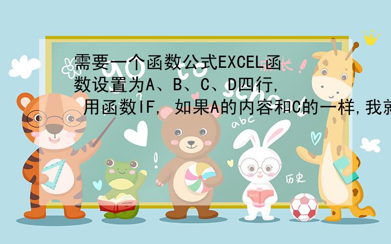 需要一个函数公式EXCEL函数设置为A、B、C、D四行, 用函数IF, 如果A的内容和C的一样,我就要B里面自动和D一样.请问如何设置,谢谢在线等