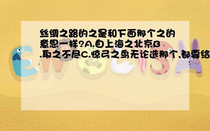 丝绸之路的之是和下面那个之的意思一样?A.自上海之北京B.取之不尽C.惊弓之鸟无论选那个,都要给出确切的理由,