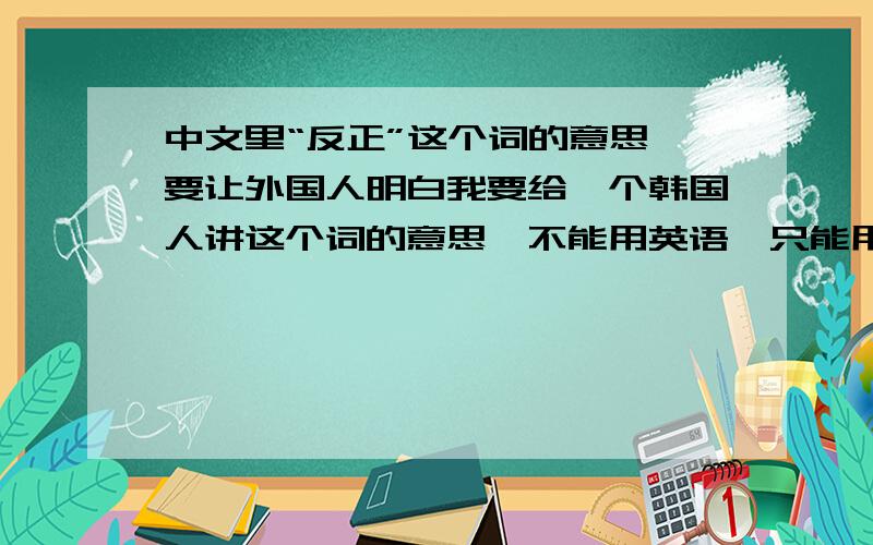 中文里“反正”这个词的意思 要让外国人明白我要给一个韩国人讲这个词的意思,不能用英语,只能用中文.她的中文水平相当于咱们中国小学二年级.用简单的中文词或例子.