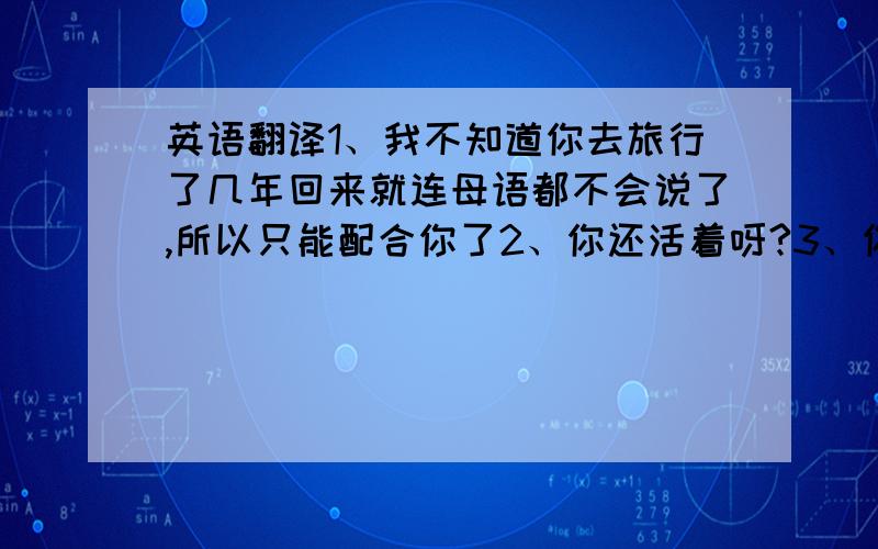 英语翻译1、我不知道你去旅行了几年回来就连母语都不会说了,所以只能配合你了2、你还活着呀?3、你是从哪个地方冒出来的?4、你怎么不去死一死呢?请翻译的口语化一些,拒绝机翻