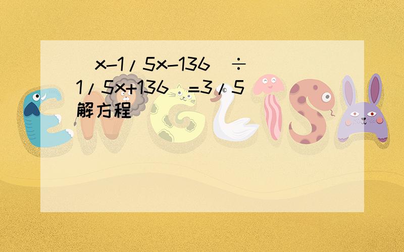 （x-1/5x-136）÷（1/5x+136）=3/5 解方程