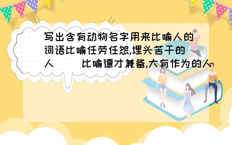 写出含有动物名字用来比喻人的词语比喻任劳任怨,埋头苦干的人（ ）比喻德才兼备,大有作为的人（ ）比喻善于变化和伪装的人 ( )比喻非常小气,一毛不拔的人( )比喻在当地称王称霸,胡作非