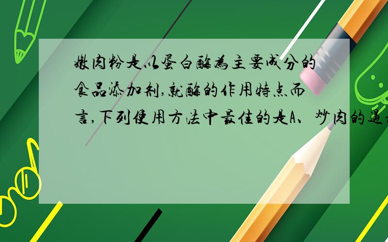 嫩肉粉是以蛋白酶为主要成分的食品添加剂,就酶的作用特点而言,下列使用方法中最佳的是A、炒肉的过程中加入B、肉炒熟后起锅前加入C、先用沸水溶解后与肉片混匀,炒熟D、室温下与肉片混