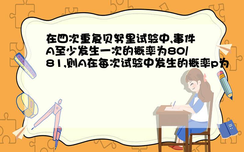 在四次重复贝努里试验中,事件A至少发生一次的概率为80/81,则A在每次试验中发生的概率p为