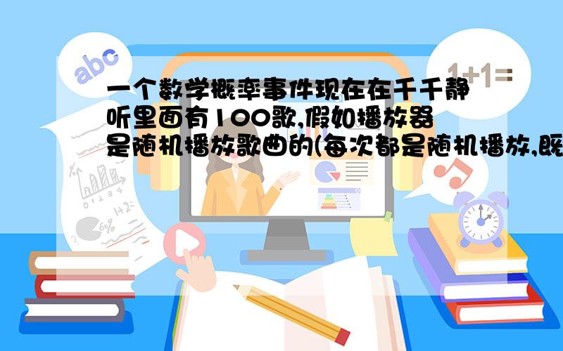 一个数学概率事件现在在千千静听里面有100歌,假如播放器是随机播放歌曲的(每次都是随机播放,既有可能一首歌连续播放两次甚至更多次),假如播放器一当播放到一首歌如:you are not alone即停