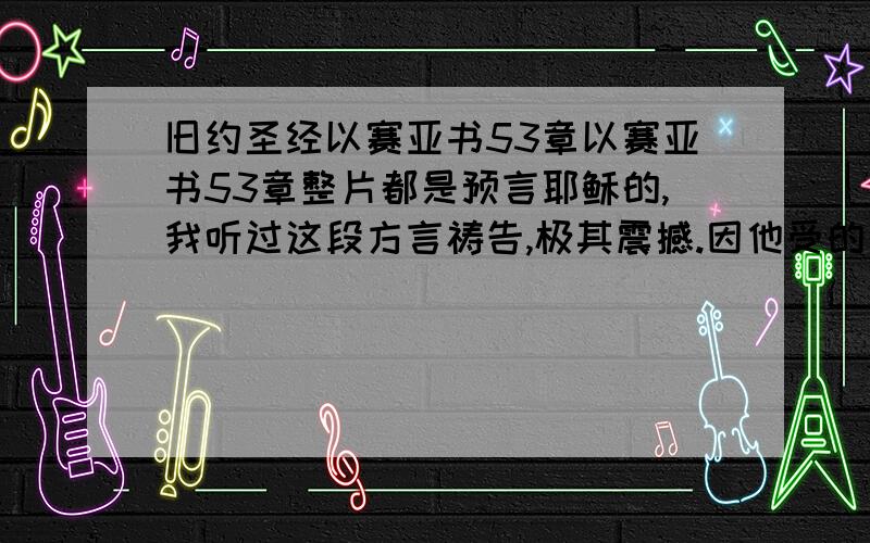 旧约圣经以赛亚书53章以赛亚书53章整片都是预言耶稣的,我听过这段方言祷告,极其震撼.因他受的刑罚我们得平安,因他受的鞭伤我们得医治,你们得了平安?得了医治没有?限基督徒回答.