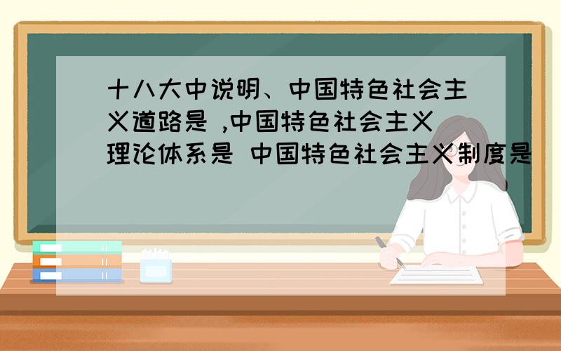 十八大中说明、中国特色社会主义道路是 ,中国特色社会主义理论体系是 中国特色社会主义制度是