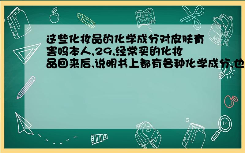 这些化妆品的化学成分对皮肤有害吗本人,29,经常买的化妆品回来后,说明书上都有各种化学成分,也不明白是什么东西,是否对身体有害,比如说：二甲基醚,黄原胶,甜菜碱,抗坏血酸磷酸酯镁,卡