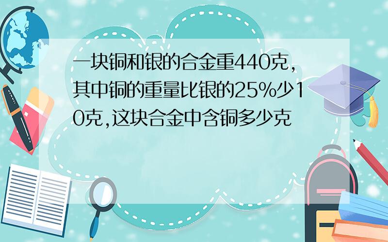 一块铜和银的合金重440克,其中铜的重量比银的25%少10克,这块合金中含铜多少克