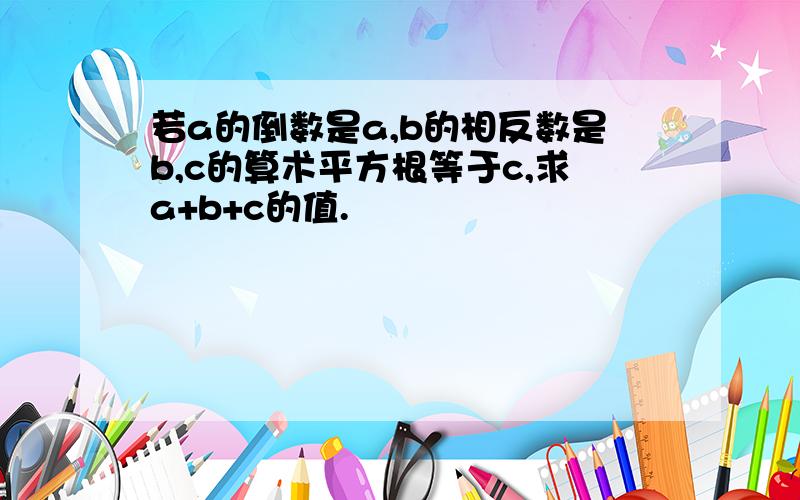 若a的倒数是a,b的相反数是b,c的算术平方根等于c,求a+b+c的值.