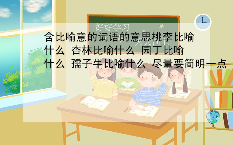 含比喻意的词语的意思桃李比喻什么 杏林比喻什么 园丁比喻什么 孺子牛比喻什么 尽量要简明一点 废话不要太多 清楚一点 只要说什么比喻什么就行了 不要故事和典故我的意思是 比喻什么