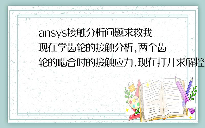 ansys接触分析问题求救我现在学齿轮的接触分析,两个齿轮的啮合时的接触应力.现在打开求解控制对话框,在TIME AT END OF LOADSTEP文本框中输入1,在NUMBER OF SUBSTEPS文本框中输入20,单击OK,得出求解过