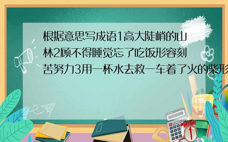 根据意思写成语1高大陡峭的山林2顾不得睡觉忘了吃饭形容刻苦努力3用一杯水去救一车着了火的柴形容无济于事尽快打完,我要用