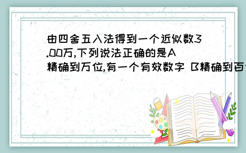 由四舍五入法得到一个近似数3.00万,下列说法正确的是A精确到万位,有一个有效数字 B精确到百位,有三个有效数字c精确到百分位,有三个有效数字 D精确到百分位,有一个有效数字