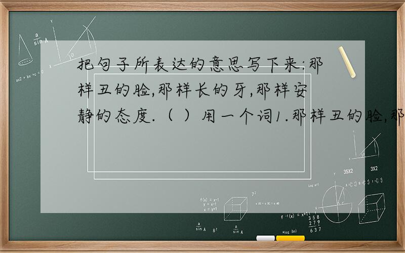 把句子所表达的意思写下来:那样丑的脸,那样长的牙,那样安静的态度.（ ）用一个词1.那样丑的脸,那样长的牙,那样安静的态度.（ ） 2.夏天过去,秋天过去,冬天又来了,骆驼队又来了,童年却一