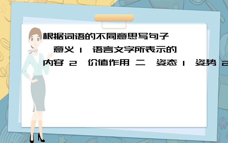 根据词语的不同意思写句子 一、意义 1、语言文字所表示的内容 2、价值作用 二、姿态 1、姿势 2、态度气度