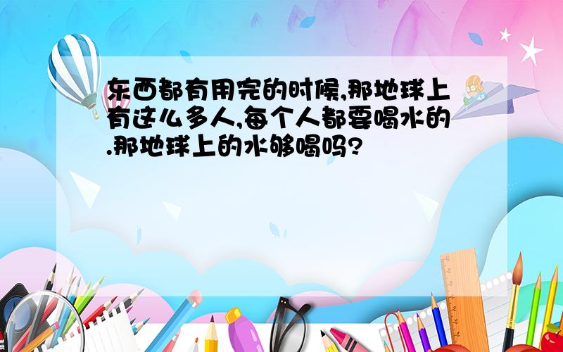 东西都有用完的时候,那地球上有这么多人,每个人都要喝水的.那地球上的水够喝吗?